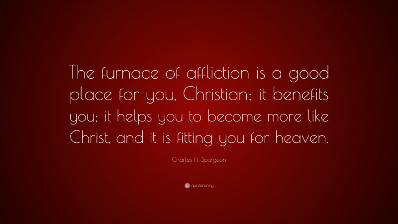Charles H. Spurgeon Quote: “The furnace of affliction is a good place for you, Christian; it benefits you; it helps you to become more like Christ, and it is fitting you for heaven.”