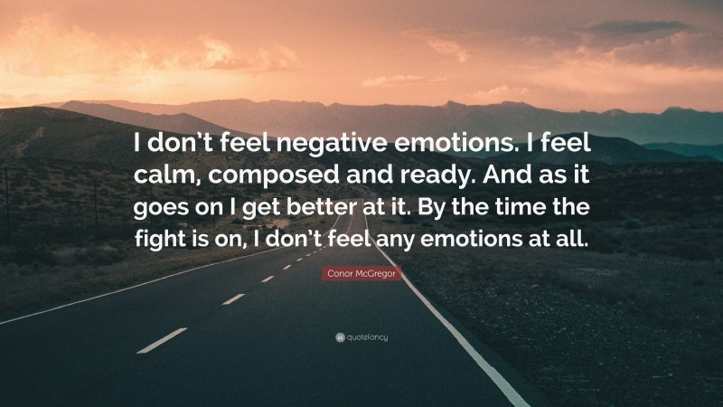 Conor McGregor Quote: “I don’t feel negative emotions. I feel calm, composed and ready. And as it goes on I get better at it. By the time the fight is on, I don’t feel any emotions at all.”