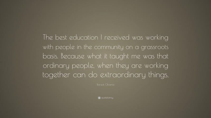 Barack Obama Quote: “The best education I received was working with people in the community on a grassroots basis. Because what it taught me was that ordinary people, when they are working together can do extraordinary things.”