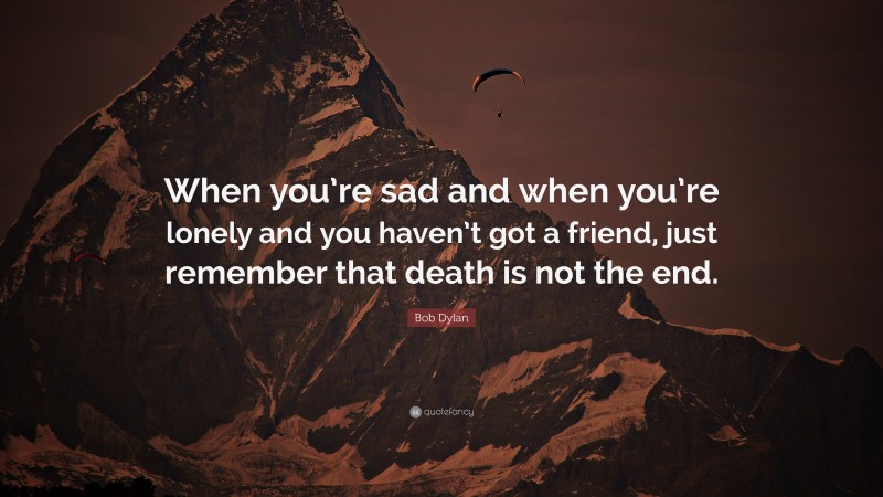 Bob Dylan Quote: “When you’re sad and when you’re lonely and you haven’t got a friend, just remember that death is not the end.”