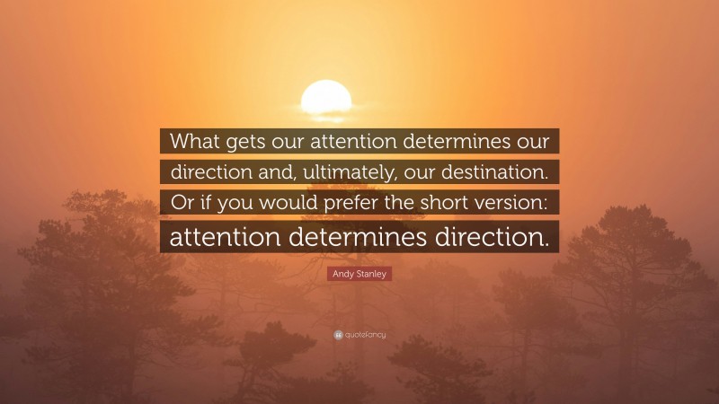 Andy Stanley Quote: “What gets our attention determines our direction and, ultimately, our destination. Or if you would prefer the short version: attention determines direction.”