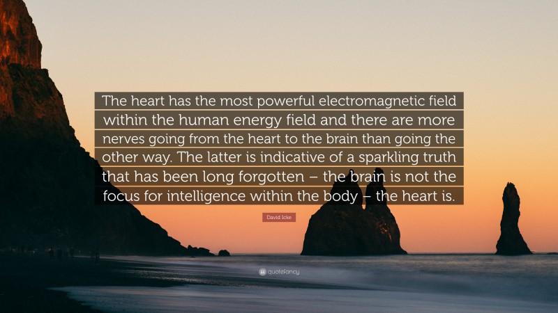 David Icke Quote: “The heart has the most powerful electromagnetic field within the human energy field and there are more nerves going from the heart to the brain than going the other way. The latter is indicative of a sparkling truth that has been long forgotten – the brain is not the focus for intelligence within the body – the heart is.”