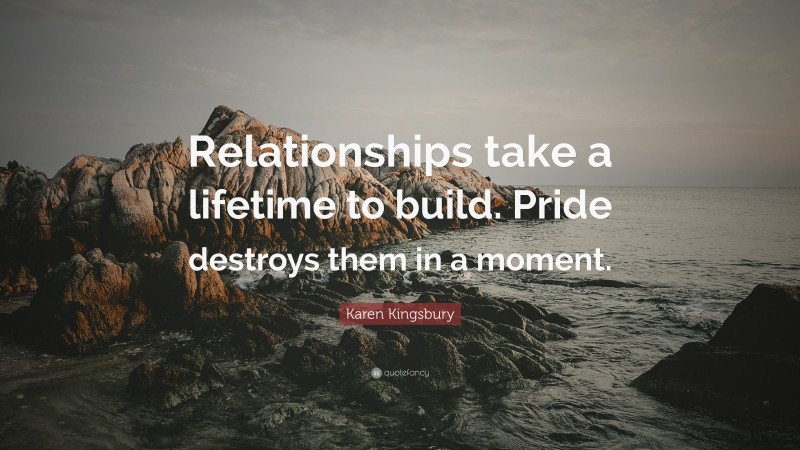 Karen Kingsbury Quote: “Relationships take a lifetime to build. Pride destroys them in a moment.”