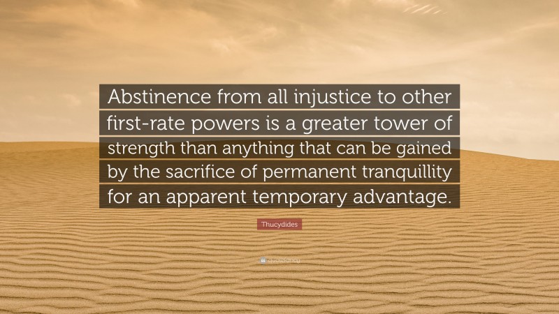 Thucydides Quote: “Abstinence from all injustice to other first-rate powers is a greater tower of strength than anything that can be gained by the sacrifice of permanent tranquillity for an apparent temporary advantage.”