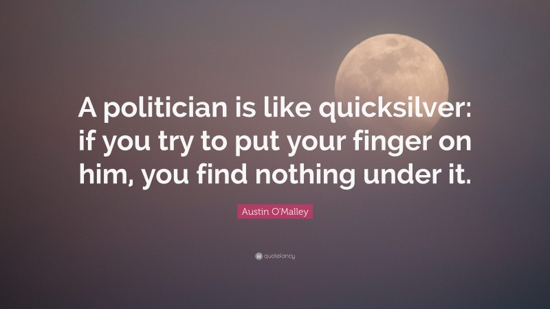 Austin O'Malley Quote: “A politician is like quicksilver: if you try to put your finger on him, you find nothing under it.”