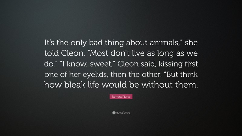 Tamora Pierce Quote: “It’s the only bad thing about animals,” she told Cleon. “Most don’t live as long as we do.” “I know, sweet,” Cleon said, kissing first one of her eyelids, then the other. “But think how bleak life would be without them.”