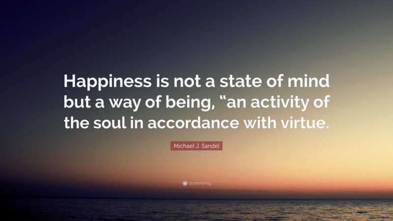 Michael J. Sandel Quote: “Happiness is not a state of mind but a way of being, “an activity of the soul in accordance with virtue.”