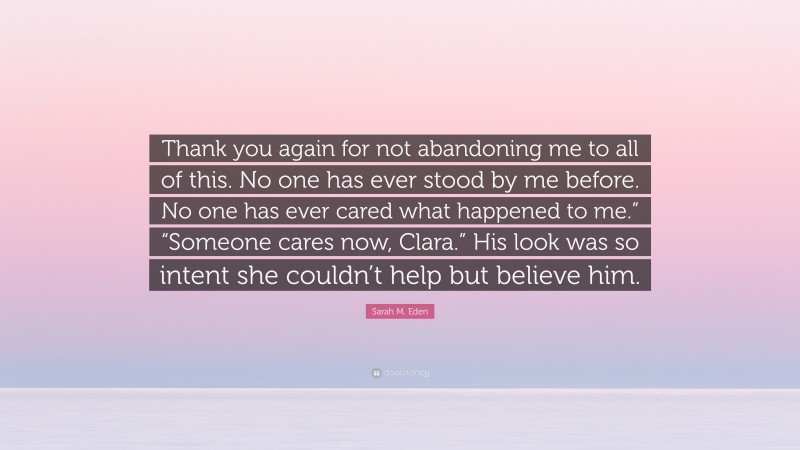 Sarah M. Eden Quote: “Thank you again for not abandoning me to all of this. No one has ever stood by me before. No one has ever cared what happened to me.” “Someone cares now, Clara.” His look was so intent she couldn’t help but believe him.”