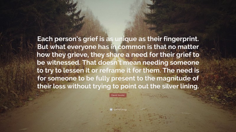 David Kessler Quote: “Each person’s grief is as unique as their fingerprint. But what everyone has in common is that no matter how they grieve, they share a need for their grief to be witnessed. That doesn’t mean needing someone to try to lessen it or reframe it for them. The need is for someone to be fully present to the magnitude of their loss without trying to point out the silver lining.”