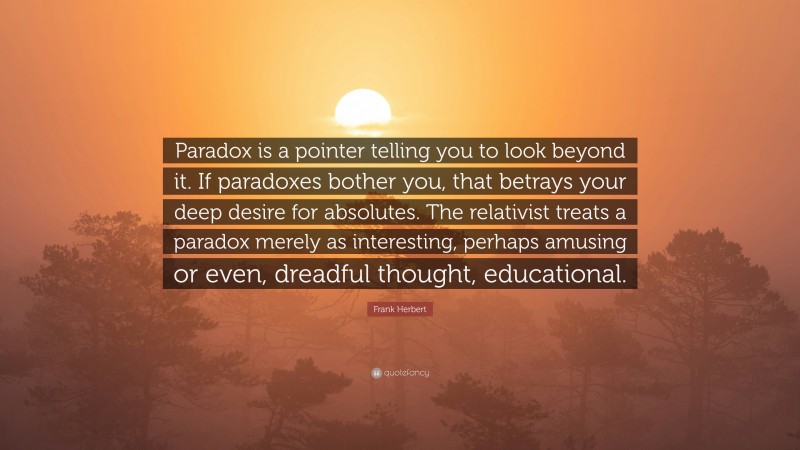 Frank Herbert Quote: “Paradox is a pointer telling you to look beyond it. If paradoxes bother you, that betrays your deep desire for absolutes. The relativist treats a paradox merely as interesting, perhaps amusing or even, dreadful thought, educational.”