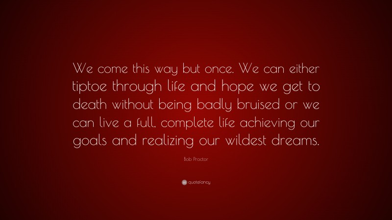 Bob Proctor Quote: “We come this way but once. We can either tiptoe through life and hope we get to death without being badly bruised or we can live a full, complete life achieving our goals and realizing our wildest dreams.”