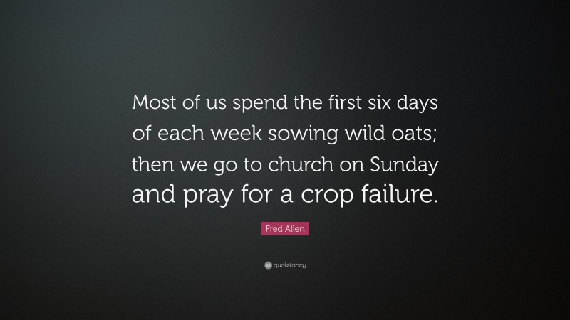 Fred Allen Quote: “Most of us spend the first six days of each week sowing wild oats; then we go to church on Sunday and pray for a crop failure.”