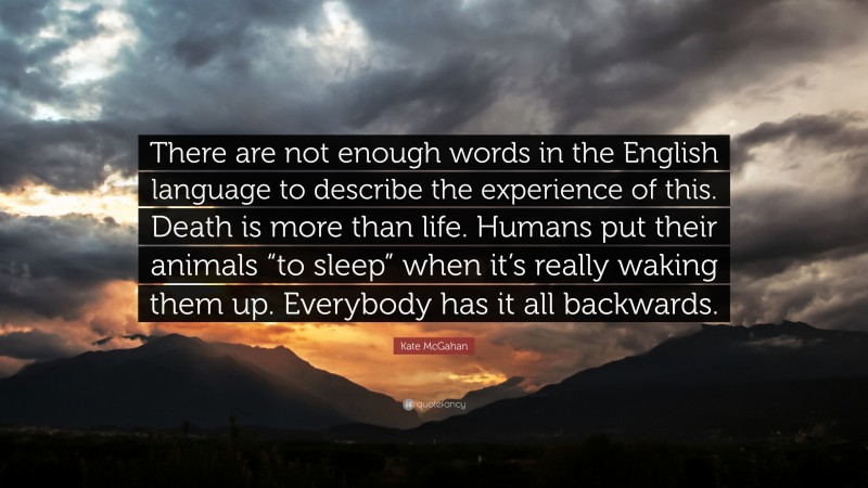 Kate McGahan Quote: “There are not enough words in the English language to describe the experience of this. Death is more than life. Humans put their animals “to sleep” when it’s really waking them up. Everybody has it all backwards.”