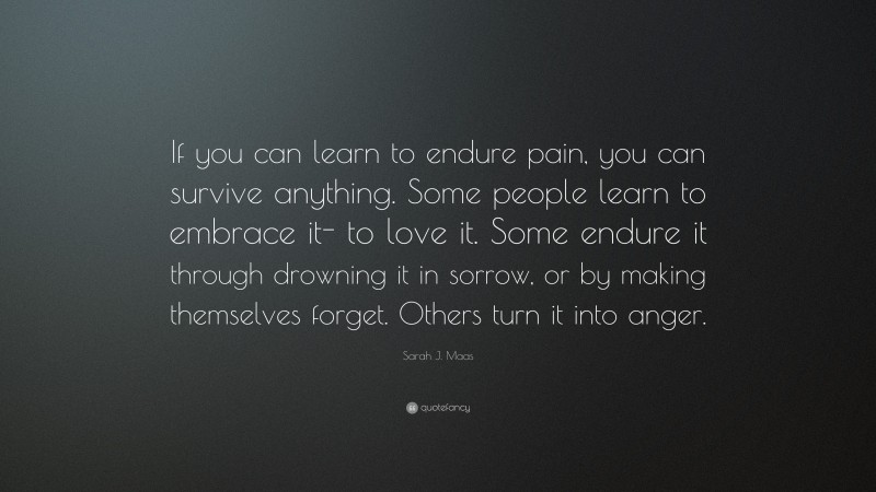 Sarah J. Maas Quote: “If you can learn to endure pain, you can survive anything. Some people learn to embrace it- to love it. Some endure it through drowning it in sorrow, or by making themselves forget. Others turn it into anger.”
