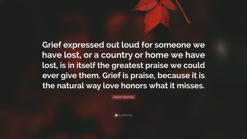 Martin Prechtel Quote: “Grief expressed out loud for someone we have lost, or a country or home we have lost, is in itself the greatest praise we could ever give them. Grief is praise, because it is the natural way love honors what it misses.”