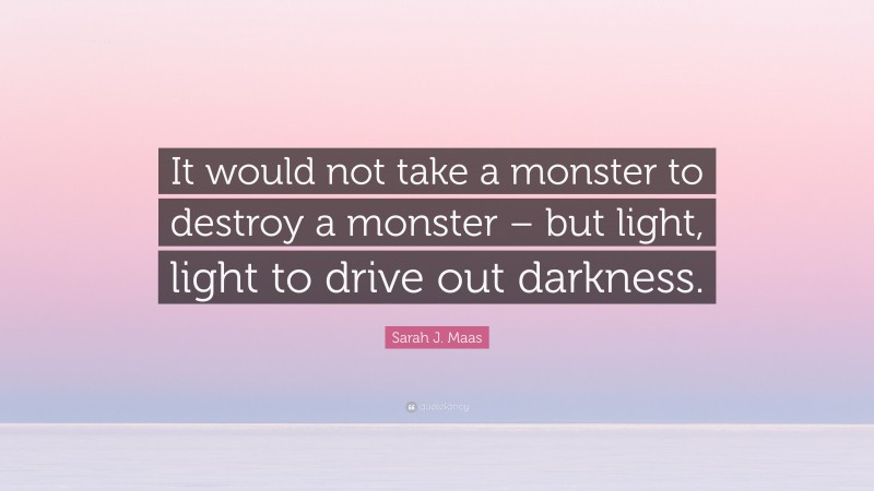 Sarah J. Maas Quote: “It would not take a monster to destroy a monster – but light, light to drive out darkness.”