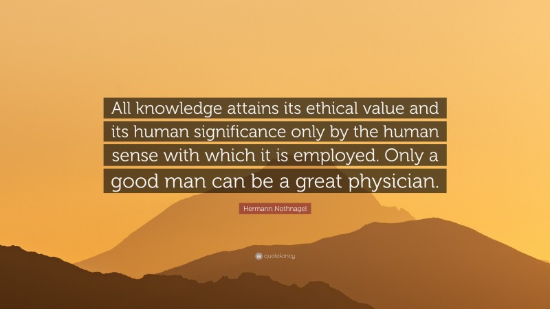 Hermann Nothnagel Quote: “All knowledge attains its ethical value and its human significance only by the human sense with which it is employed. Only a good man can be a great physician.”