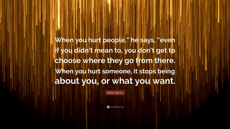 Katie Henry Quote: “When you hurt people,” he says, “even if you didn’t mean to, you don’t get to choose where they go from there. When you hurt someone, it stops being about you, or what you want.”