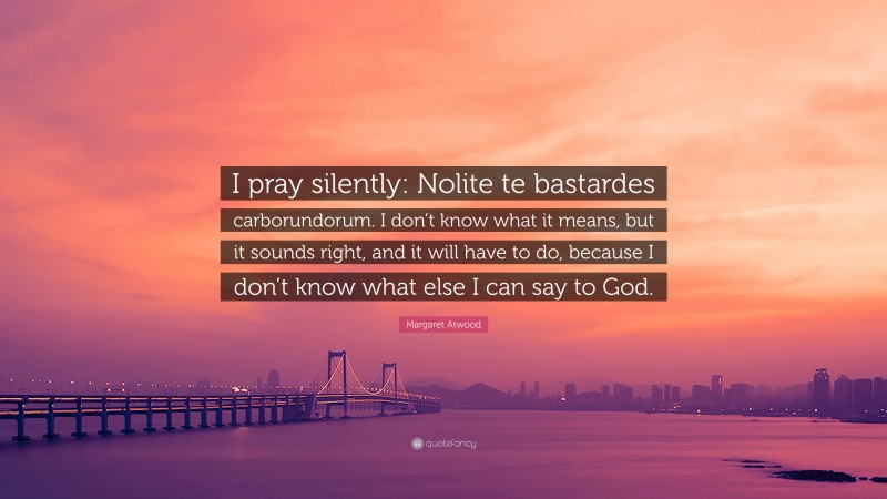 Margaret Atwood Quote: “I pray silently: Nolite te bastardes carborundorum. I don’t know what it means, but it sounds right, and it will have to do, because I don’t know what else I can say to God.”