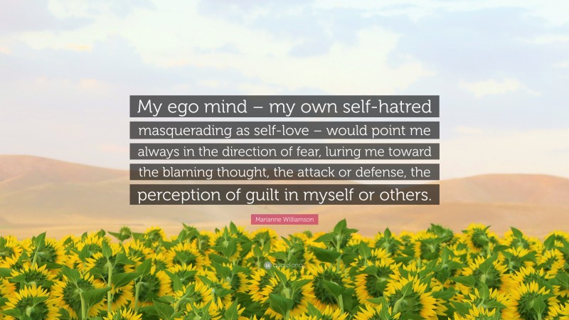 Marianne Williamson Quote: “My ego mind – my own self-hatred masquerading as self-love – would point me always in the direction of fear, luring me toward the blaming thought, the attack or defense, the perception of guilt in myself or others.”