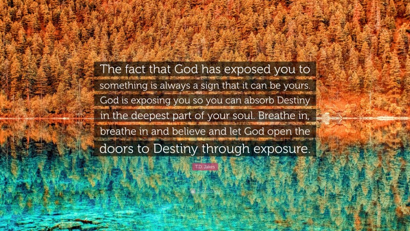 T.D. Jakes Quote: “The fact that God has exposed you to something is always a sign that it can be yours. God is exposing you so you can absorb Destiny in the deepest part of your soul. Breathe in, breathe in and believe and let God open the doors to Destiny through exposure.”