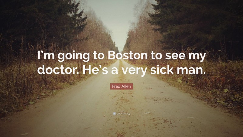 Fred Allen Quote: “I’m going to Boston to see my doctor. He’s a very sick man.”