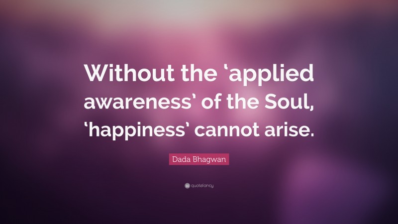Dada Bhagwan Quote: “Without the ‘applied awareness’ of the Soul, ‘happiness’ cannot arise.”