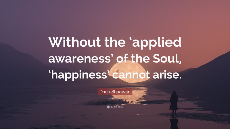 Dada Bhagwan Quote: “Without the ‘applied awareness’ of the Soul, ‘happiness’ cannot arise.”