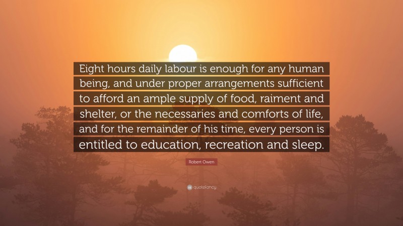 Robert Owen Quote: “Eight hours daily labour is enough for any human being, and under proper arrangements sufficient to afford an ample supply of food, raiment and shelter, or the necessaries and comforts of life, and for the remainder of his time, every person is entitled to education, recreation and sleep.”