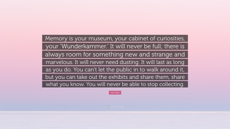 Jan Mark Quote: “Memory is your museum, your cabinet of curiosities, your ‘Wunderkammer.’ It will never be full; there is always room for something new and strange and marvelous. It will never need dusting. It will last as long as you do. You can’t let the public in to walk around it, but you can take out the exhibits and share them, share what you know. You will never be able to stop collecting.”