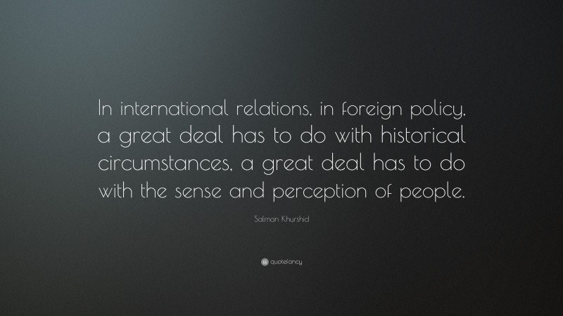 Salman Khurshid Quote: “In international relations, in foreign policy, a great deal has to do with historical circumstances, a great deal has to do with the sense and perception of people.”