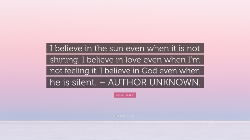 Leslie Haskin Quote: “I believe in the sun even when it is not shining. I believe in love even when I’m not feeling it. I believe in God even when he is silent. – AUTHOR UNKNOWN.”