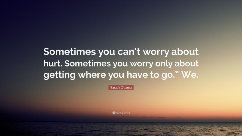 Barack Obama Quote: “Sometimes you can’t worry about hurt. Sometimes you worry only about getting where you have to go.” We.”