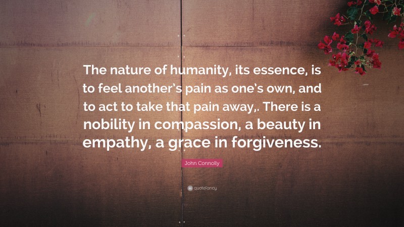 John Connolly Quote: “The nature of humanity, its essence, is to feel another’s pain as one’s own, and to act to take that pain away,. There is a nobility in compassion, a beauty in empathy, a grace in forgiveness.”