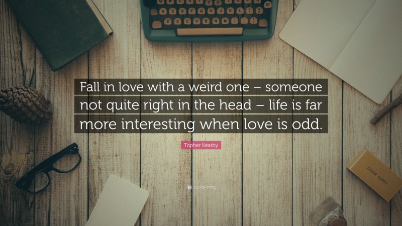 Topher Kearby Quote: “Fall in love with a weird one – someone not quite right in the head – life is far more interesting when love is odd.”
