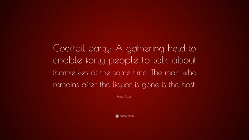 Fred Allen Quote: “Cocktail party: A gathering held to enable forty people to talk about themselves at the same time. The man who remains after the liquor is gone is the host.”