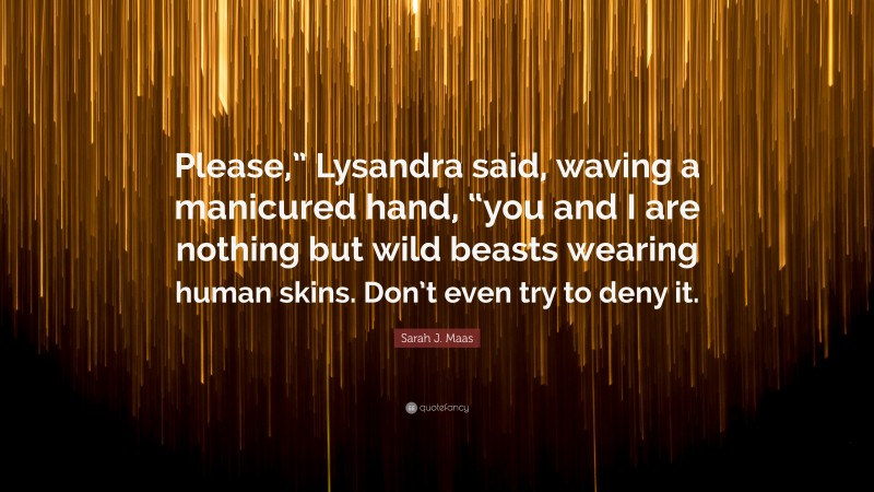 Sarah J. Maas Quote: “Please,” Lysandra said, waving a manicured hand, “you and I are nothing but wild beasts wearing human skins. Don’t even try to deny it.”