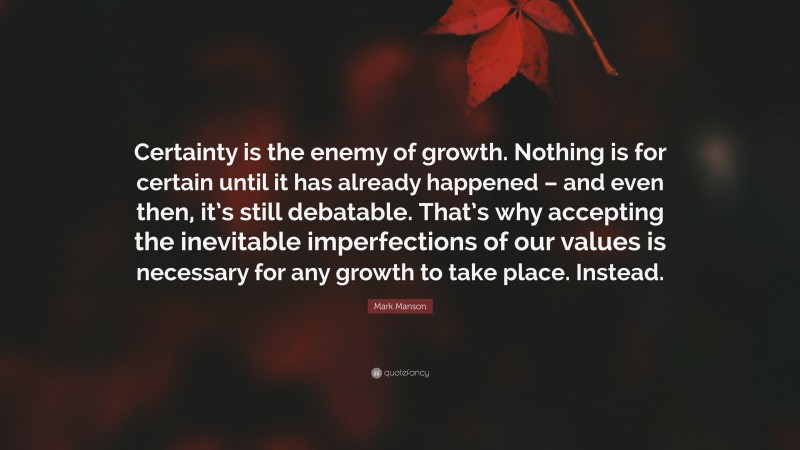Mark Manson Quote: “Certainty is the enemy of growth. Nothing is for certain until it has already happened – and even then, it’s still debatable. That’s why accepting the inevitable imperfections of our values is necessary for any growth to take place. Instead.”