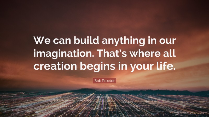 Bob Proctor Quote: “We can build anything in our imagination. That’s where all creation begins in your life.”
