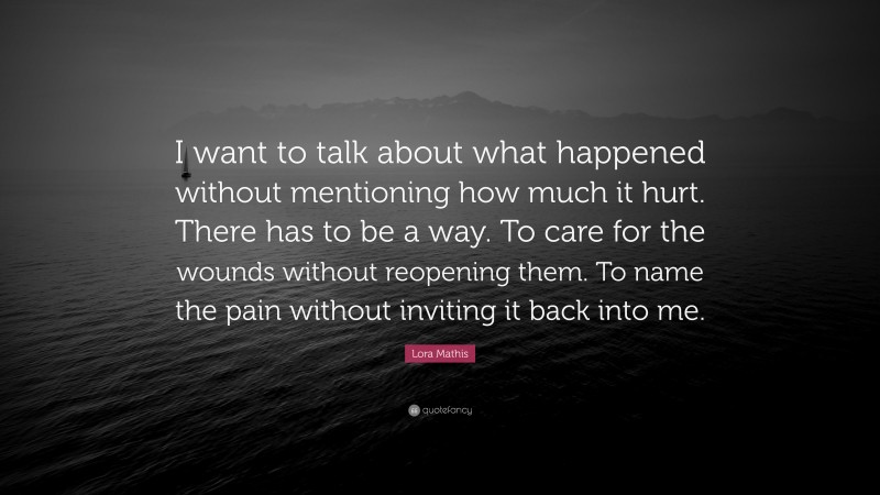 Lora Mathis Quote: “I want to talk about what happened without mentioning how much it hurt. There has to be a way. To care for the wounds without reopening them. To name the pain without inviting it back into me.”