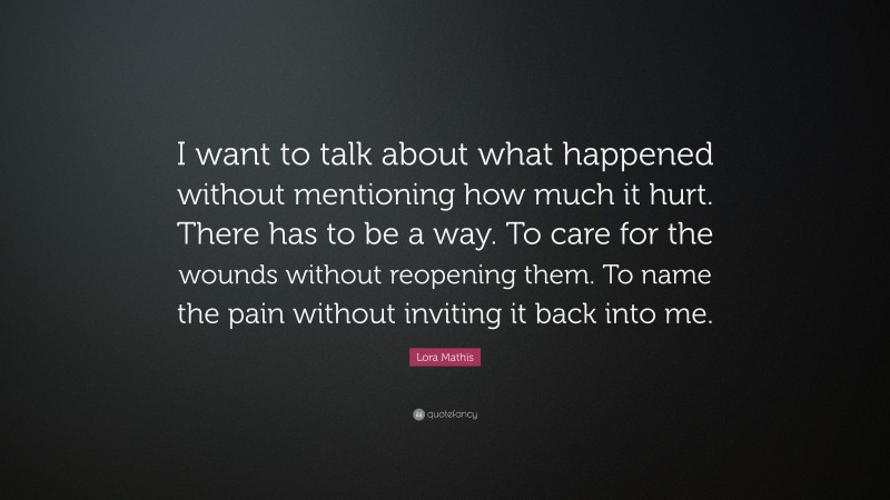 Lora Mathis Quote: “I want to talk about what happened without mentioning how much it hurt. There has to be a way. To care for the wounds without reopening them. To name the pain without inviting it back into me.”