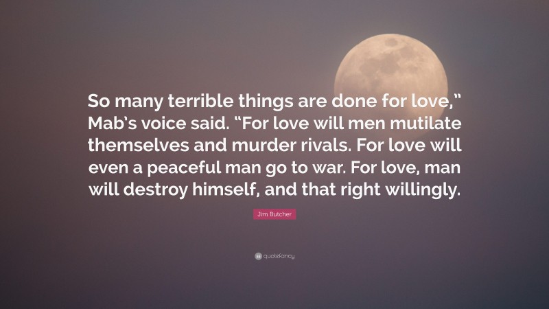 Jim Butcher Quote: “So many terrible things are done for love,” Mab’s voice said. “For love will men mutilate themselves and murder rivals. For love will even a peaceful man go to war. For love, man will destroy himself, and that right willingly.”