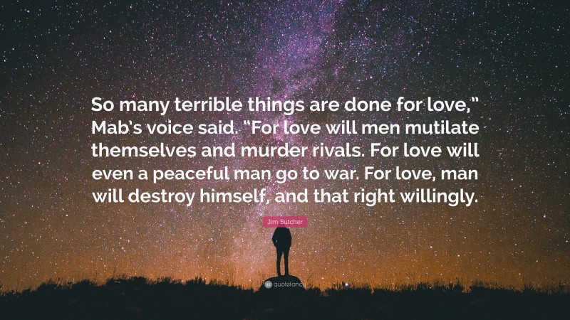 Jim Butcher Quote: “So many terrible things are done for love,” Mab’s voice said. “For love will men mutilate themselves and murder rivals. For love will even a peaceful man go to war. For love, man will destroy himself, and that right willingly.”