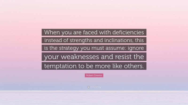 Robert Greene Quote: “When you are faced with deficiencies instead of strengths and inclinations, this is the strategy you must assume: ignore your weaknesses and resist the temptation to be more like others.”