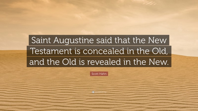Scott Hahn Quote: “Saint Augustine said that the New Testament is concealed in the Old, and the Old is revealed in the New.”