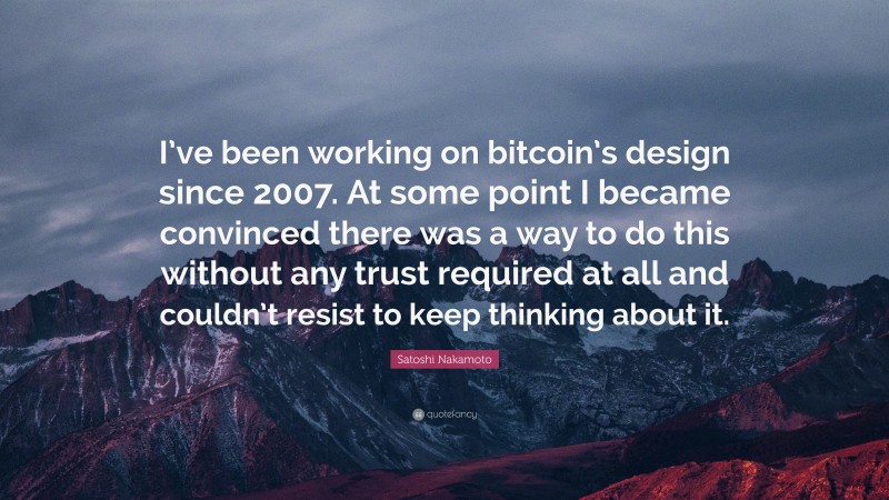 Satoshi Nakamoto Quote: “I’ve been working on bitcoin’s design since 2007. At some point I became convinced there was a way to do this without any trust required at all and couldn’t resist to keep thinking about it.”