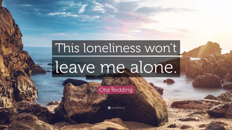 Otis Redding Quote: “This loneliness won’t leave me alone.”