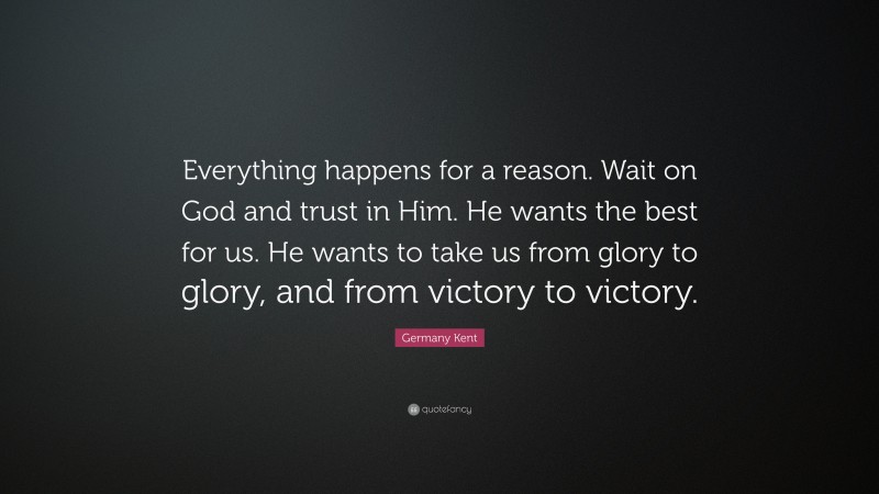 Germany Kent Quote: “Everything happens for a reason. Wait on God and trust in Him. He wants the best for us. He wants to take us from glory to glory, and from victory to victory.”