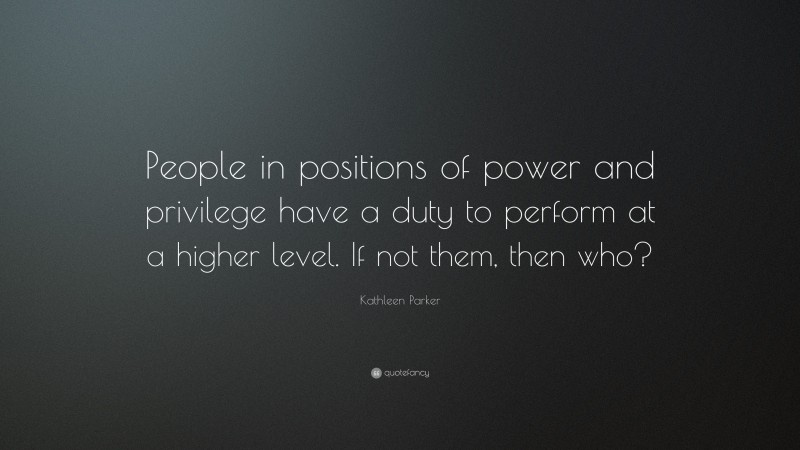 Kathleen Parker Quote: “People in positions of power and privilege have a duty to perform at a higher level. If not them, then who?”