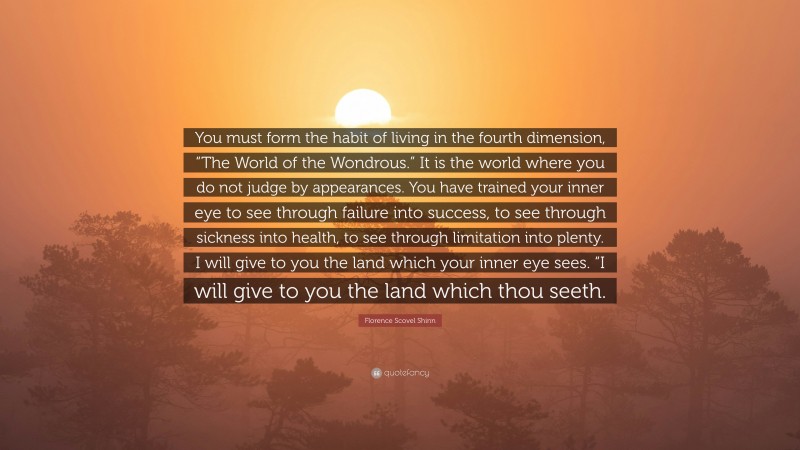 Florence Scovel Shinn Quote: “You must form the habit of living in the fourth dimension, “The World of the Wondrous.” It is the world where you do not judge by appearances. You have trained your inner eye to see through failure into success, to see through sickness into health, to see through limitation into plenty. I will give to you the land which your inner eye sees. “I will give to you the land which thou seeth.”